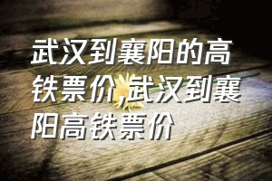 武汉到襄阳的高铁票价（武汉到襄阳高铁票价）