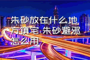 朱砂放在什么地方镇宅（朱砂避邪怎么用）