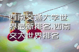 西南交通大学世界最新排名（西南交大世界排名）