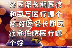 好医保长期医疗和百万医疗哪个好（好医保长期医疗和住院医疗哪个好）