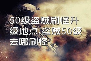 50级盗贼刷怪升级地点（盗贼50级去哪刷怪）