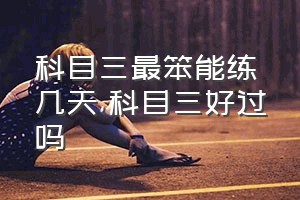 科目三最笨能练几天（科目三好过吗）