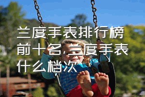 兰度手表排行榜前十名（兰度手表什么档次）