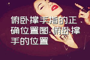 俯卧撑手指的正确位置图（俯卧撑手的位置）