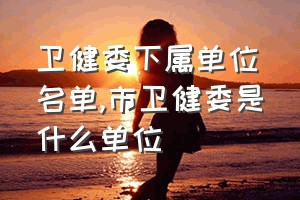 卫健委下属单位名单（市卫健委是什么单位）