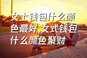 女士钱包什么颜色最好（女式钱包什么颜色聚财）