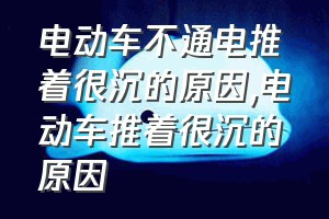 电动车不通电推着很沉的原因（电动车推着很沉的原因）