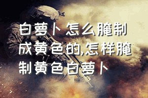 白萝卜怎么腌制成黄色的（怎样腌制黄色白萝卜）