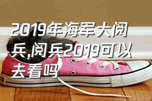 2019年海军大阅兵（阅兵2019可以去看吗）