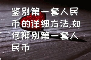 鉴别第一套人民币的详细方法（如何辨别第一套人民币）