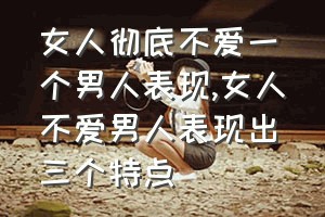 女人彻底不爱一个男人表现（女人不爱男人表现出三个特点）