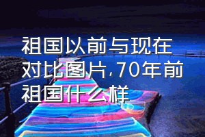 祖国以前与现在对比图片（70年前祖国什么样）