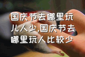 国庆节去哪里玩儿人少（国庆节去哪里玩人比较少）