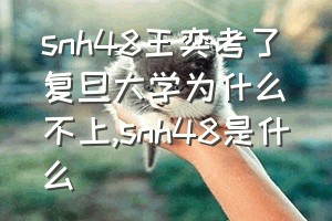 snh48王奕考了复旦大学为什么不上（snh48是什么）