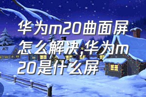 华为m20曲面屏怎么解决（华为m20是什么屏）