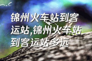 锦州火车站到客运站（锦州火车站到客运站多远）