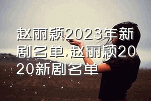 赵丽颖2023年新剧名单（赵丽颖2020新剧名单）