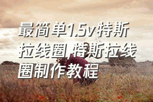 最简单1.5v特斯拉线圈（特斯拉线圈制作教程）