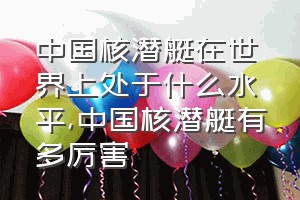 中国核潜艇在世界上处于什么水平（中国核潜艇有多厉害）