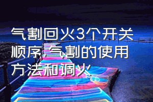 气割回火3个开关顺序（气割的使用方法和调火）