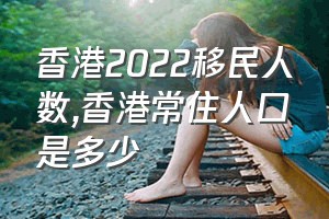 香港2022移民人数（香港常住人口是多少）
