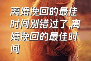 离婚挽回的最佳时间别错过了（离婚挽回的最佳时间）