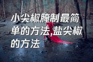 小尖椒腌制最简单的方法（盐尖椒的方法）