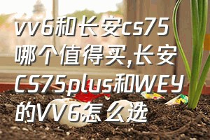 vv6和长安cs75哪个值得买（长安CS75plus和WEY的VV6怎么选）