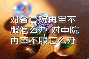 对省高院再审不服怎么办（对中院再审不服怎么办）