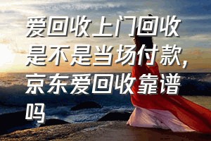 爱回收上门回收是不是当场付款（京东爱回收靠谱吗）