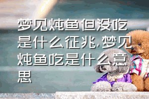 梦见炖鱼但没吃是什么征兆（梦见炖鱼吃是什么意思）