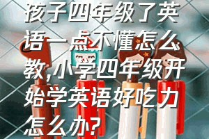 孩子四年级了英语一点不懂怎么教（小学四年级开始学英语好吃力怎么办?）