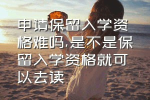 申请保留入学资格难吗（是不是保留入学资格就可以去读）