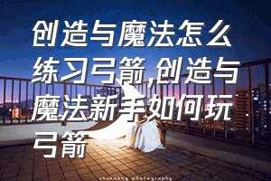 创造与魔法怎么练习弓箭（创造与魔法新手如何玩弓箭）