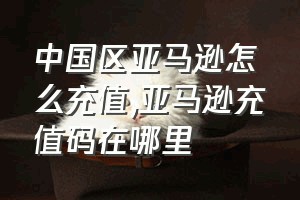 中国区亚马逊怎么充值（亚马逊充值码在哪里）