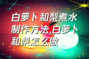 白萝卜和梨煮水制作方法（白萝卜和梨怎么做）