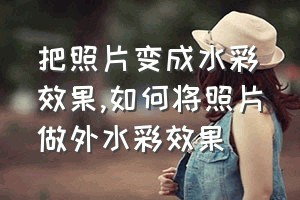 把照片变成水彩效果（如何将照片做外水彩效果）