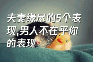 夫妻缘尽的5个表现（男人不在乎你的表现）