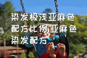 染发极浅亚麻色配方比例（亚麻色染发配方）