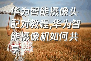 华为智能摄像头配对教程（华为智能摄像机如何共享）