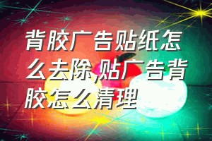 背胶广告贴纸怎么去除（贴广告背胶怎么清理）