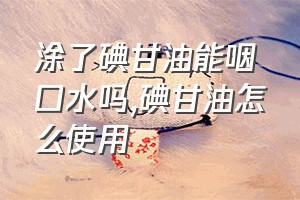 涂了碘甘油能咽口水吗（碘甘油怎么使用）