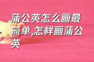 蒲公英怎么画最简单（怎样画蒲公英）