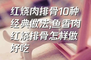 红烧肉排骨10种经典做法（鱼香肉红烧排骨怎样做好吃）