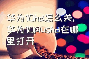 华为10hd怎么关（华为10plushd在哪里打开）