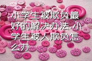 小学生被欺负最好的解决办法（小学生被人欺负怎么办）