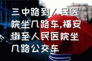 三中路到人民医院坐几路车（福安街至人民医院坐几路公交车）