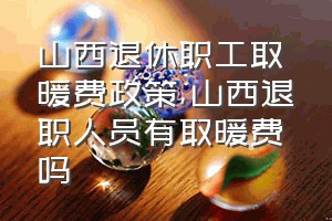 山西退休职工取暖费政策（山西退职人员有取暖费吗）