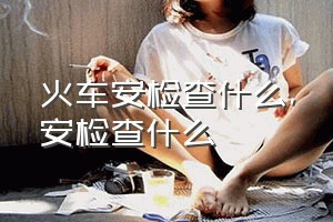 火车安检查什么（安检查什么）