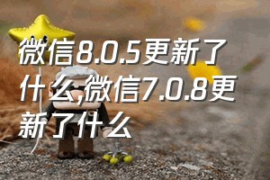 微信8.0.5更新了什么（微信7.0.8更新了什么）